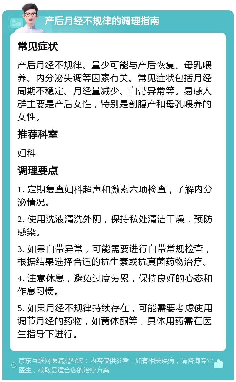 产后月经不规律的调理指南 常见症状 产后月经不规律、量少可能与产后恢复、母乳喂养、内分泌失调等因素有关。常见症状包括月经周期不稳定、月经量减少、白带异常等。易感人群主要是产后女性，特别是剖腹产和母乳喂养的女性。 推荐科室 妇科 调理要点 1. 定期复查妇科超声和激素六项检查，了解内分泌情况。 2. 使用洗液清洗外阴，保持私处清洁干燥，预防感染。 3. 如果白带异常，可能需要进行白带常规检查，根据结果选择合适的抗生素或抗真菌药物治疗。 4. 注意休息，避免过度劳累，保持良好的心态和作息习惯。 5. 如果月经不规律持续存在，可能需要考虑使用调节月经的药物，如黄体酮等，具体用药需在医生指导下进行。