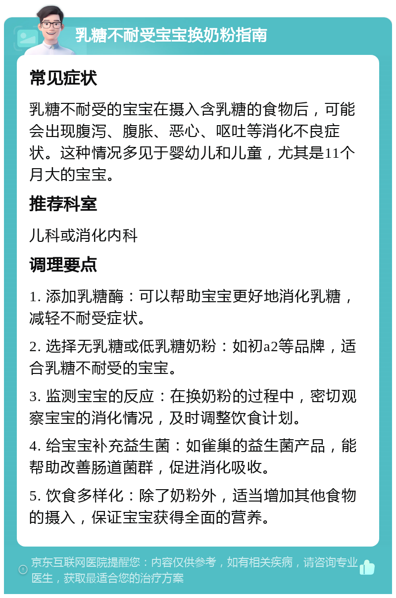 乳糖不耐受宝宝换奶粉指南 常见症状 乳糖不耐受的宝宝在摄入含乳糖的食物后，可能会出现腹泻、腹胀、恶心、呕吐等消化不良症状。这种情况多见于婴幼儿和儿童，尤其是11个月大的宝宝。 推荐科室 儿科或消化内科 调理要点 1. 添加乳糖酶：可以帮助宝宝更好地消化乳糖，减轻不耐受症状。 2. 选择无乳糖或低乳糖奶粉：如初a2等品牌，适合乳糖不耐受的宝宝。 3. 监测宝宝的反应：在换奶粉的过程中，密切观察宝宝的消化情况，及时调整饮食计划。 4. 给宝宝补充益生菌：如雀巢的益生菌产品，能帮助改善肠道菌群，促进消化吸收。 5. 饮食多样化：除了奶粉外，适当增加其他食物的摄入，保证宝宝获得全面的营养。