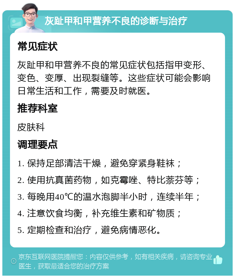 灰趾甲和甲营养不良的诊断与治疗 常见症状 灰趾甲和甲营养不良的常见症状包括指甲变形、变色、变厚、出现裂缝等。这些症状可能会影响日常生活和工作，需要及时就医。 推荐科室 皮肤科 调理要点 1. 保持足部清洁干燥，避免穿紧身鞋袜； 2. 使用抗真菌药物，如克霉唑、特比萘芬等； 3. 每晚用40℃的温水泡脚半小时，连续半年； 4. 注意饮食均衡，补充维生素和矿物质； 5. 定期检查和治疗，避免病情恶化。