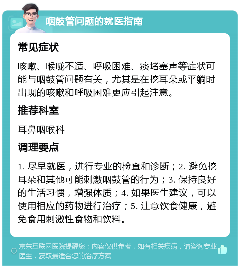 咽鼓管问题的就医指南 常见症状 咳嗽、喉咙不适、呼吸困难、痰堵塞声等症状可能与咽鼓管问题有关，尤其是在挖耳朵或平躺时出现的咳嗽和呼吸困难更应引起注意。 推荐科室 耳鼻咽喉科 调理要点 1. 尽早就医，进行专业的检查和诊断；2. 避免挖耳朵和其他可能刺激咽鼓管的行为；3. 保持良好的生活习惯，增强体质；4. 如果医生建议，可以使用相应的药物进行治疗；5. 注意饮食健康，避免食用刺激性食物和饮料。