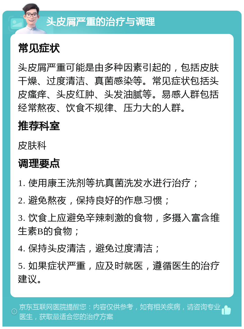 头皮屑严重的治疗与调理 常见症状 头皮屑严重可能是由多种因素引起的，包括皮肤干燥、过度清洁、真菌感染等。常见症状包括头皮瘙痒、头皮红肿、头发油腻等。易感人群包括经常熬夜、饮食不规律、压力大的人群。 推荐科室 皮肤科 调理要点 1. 使用康王洗剂等抗真菌洗发水进行治疗； 2. 避免熬夜，保持良好的作息习惯； 3. 饮食上应避免辛辣刺激的食物，多摄入富含维生素B的食物； 4. 保持头皮清洁，避免过度清洁； 5. 如果症状严重，应及时就医，遵循医生的治疗建议。