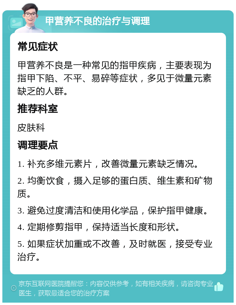 甲营养不良的治疗与调理 常见症状 甲营养不良是一种常见的指甲疾病，主要表现为指甲下陷、不平、易碎等症状，多见于微量元素缺乏的人群。 推荐科室 皮肤科 调理要点 1. 补充多维元素片，改善微量元素缺乏情况。 2. 均衡饮食，摄入足够的蛋白质、维生素和矿物质。 3. 避免过度清洁和使用化学品，保护指甲健康。 4. 定期修剪指甲，保持适当长度和形状。 5. 如果症状加重或不改善，及时就医，接受专业治疗。