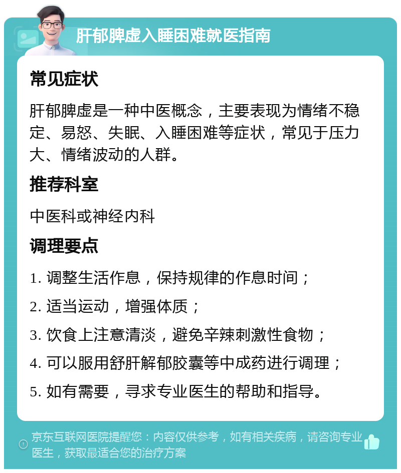 肝郁脾虚入睡困难就医指南 常见症状 肝郁脾虚是一种中医概念，主要表现为情绪不稳定、易怒、失眠、入睡困难等症状，常见于压力大、情绪波动的人群。 推荐科室 中医科或神经内科 调理要点 1. 调整生活作息，保持规律的作息时间； 2. 适当运动，增强体质； 3. 饮食上注意清淡，避免辛辣刺激性食物； 4. 可以服用舒肝解郁胶囊等中成药进行调理； 5. 如有需要，寻求专业医生的帮助和指导。