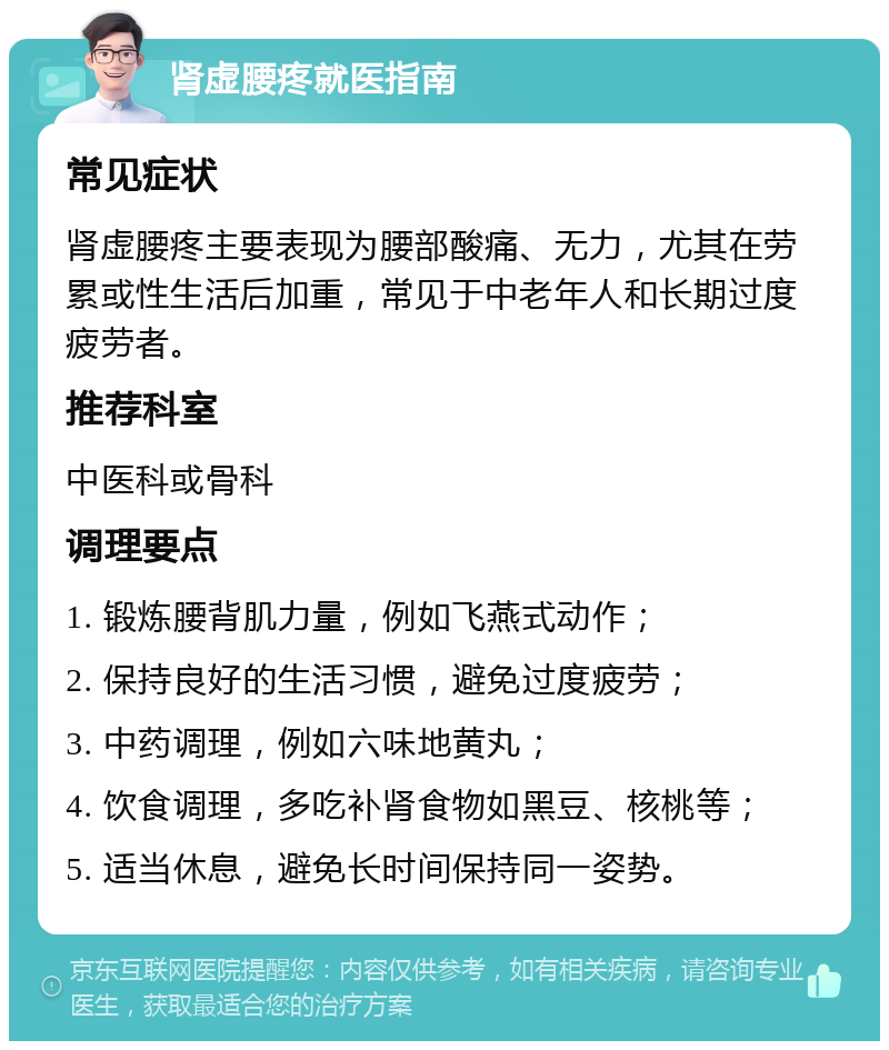 肾虚腰疼就医指南 常见症状 肾虚腰疼主要表现为腰部酸痛、无力，尤其在劳累或性生活后加重，常见于中老年人和长期过度疲劳者。 推荐科室 中医科或骨科 调理要点 1. 锻炼腰背肌力量，例如飞燕式动作； 2. 保持良好的生活习惯，避免过度疲劳； 3. 中药调理，例如六味地黄丸； 4. 饮食调理，多吃补肾食物如黑豆、核桃等； 5. 适当休息，避免长时间保持同一姿势。