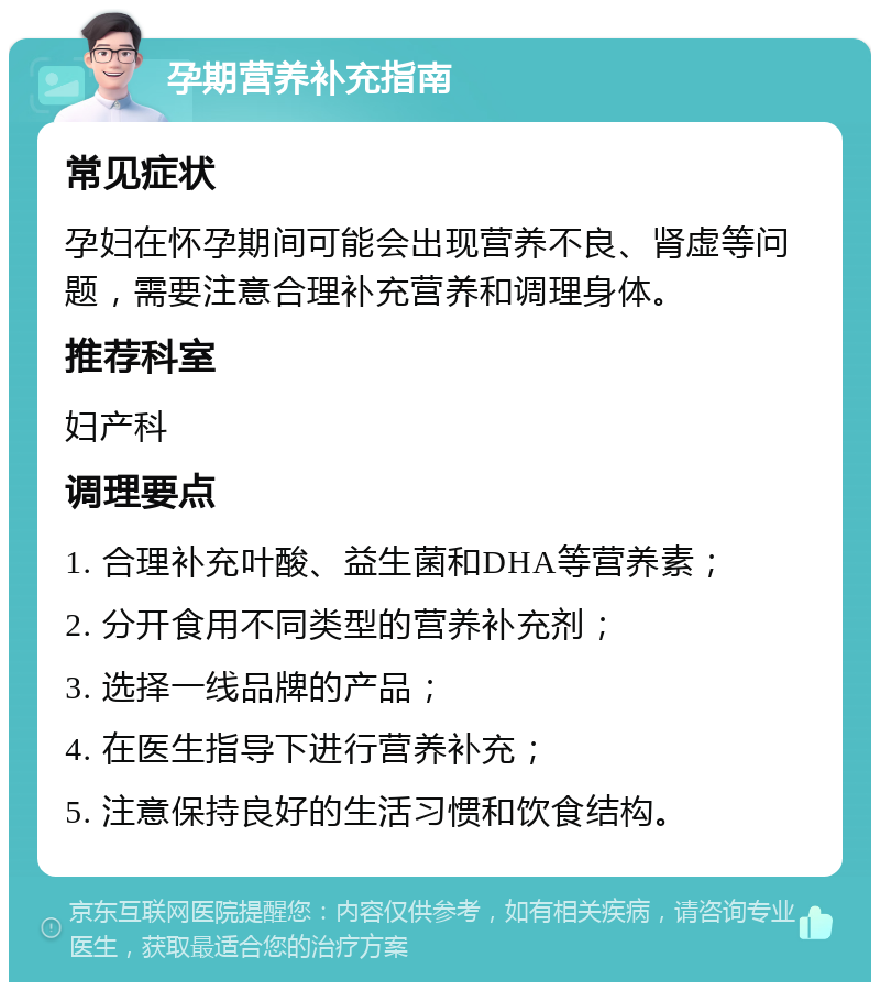 孕期营养补充指南 常见症状 孕妇在怀孕期间可能会出现营养不良、肾虚等问题，需要注意合理补充营养和调理身体。 推荐科室 妇产科 调理要点 1. 合理补充叶酸、益生菌和DHA等营养素； 2. 分开食用不同类型的营养补充剂； 3. 选择一线品牌的产品； 4. 在医生指导下进行营养补充； 5. 注意保持良好的生活习惯和饮食结构。