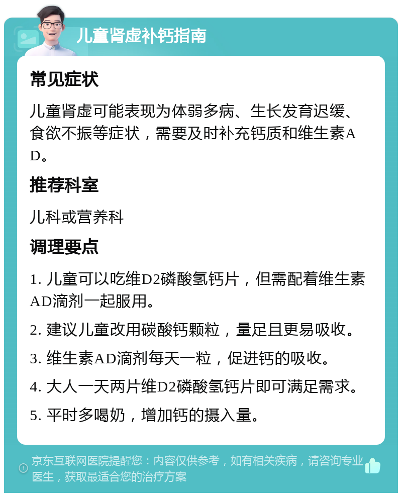 儿童肾虚补钙指南 常见症状 儿童肾虚可能表现为体弱多病、生长发育迟缓、食欲不振等症状，需要及时补充钙质和维生素AD。 推荐科室 儿科或营养科 调理要点 1. 儿童可以吃维D2磷酸氢钙片，但需配着维生素AD滴剂一起服用。 2. 建议儿童改用碳酸钙颗粒，量足且更易吸收。 3. 维生素AD滴剂每天一粒，促进钙的吸收。 4. 大人一天两片维D2磷酸氢钙片即可满足需求。 5. 平时多喝奶，增加钙的摄入量。