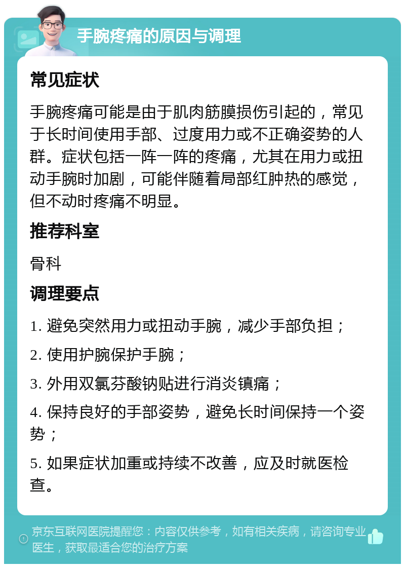 手腕疼痛的原因与调理 常见症状 手腕疼痛可能是由于肌肉筋膜损伤引起的，常见于长时间使用手部、过度用力或不正确姿势的人群。症状包括一阵一阵的疼痛，尤其在用力或扭动手腕时加剧，可能伴随着局部红肿热的感觉，但不动时疼痛不明显。 推荐科室 骨科 调理要点 1. 避免突然用力或扭动手腕，减少手部负担； 2. 使用护腕保护手腕； 3. 外用双氯芬酸钠贴进行消炎镇痛； 4. 保持良好的手部姿势，避免长时间保持一个姿势； 5. 如果症状加重或持续不改善，应及时就医检查。