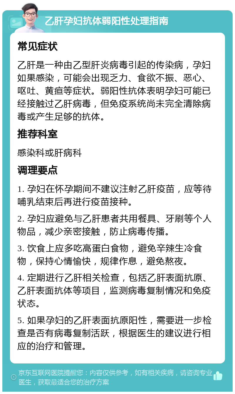 乙肝孕妇抗体弱阳性处理指南 常见症状 乙肝是一种由乙型肝炎病毒引起的传染病，孕妇如果感染，可能会出现乏力、食欲不振、恶心、呕吐、黄疸等症状。弱阳性抗体表明孕妇可能已经接触过乙肝病毒，但免疫系统尚未完全清除病毒或产生足够的抗体。 推荐科室 感染科或肝病科 调理要点 1. 孕妇在怀孕期间不建议注射乙肝疫苗，应等待哺乳结束后再进行疫苗接种。 2. 孕妇应避免与乙肝患者共用餐具、牙刷等个人物品，减少亲密接触，防止病毒传播。 3. 饮食上应多吃高蛋白食物，避免辛辣生冷食物，保持心情愉快，规律作息，避免熬夜。 4. 定期进行乙肝相关检查，包括乙肝表面抗原、乙肝表面抗体等项目，监测病毒复制情况和免疫状态。 5. 如果孕妇的乙肝表面抗原阳性，需要进一步检查是否有病毒复制活跃，根据医生的建议进行相应的治疗和管理。