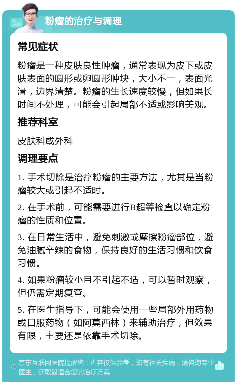 粉瘤的治疗与调理 常见症状 粉瘤是一种皮肤良性肿瘤，通常表现为皮下或皮肤表面的圆形或卵圆形肿块，大小不一，表面光滑，边界清楚。粉瘤的生长速度较慢，但如果长时间不处理，可能会引起局部不适或影响美观。 推荐科室 皮肤科或外科 调理要点 1. 手术切除是治疗粉瘤的主要方法，尤其是当粉瘤较大或引起不适时。 2. 在手术前，可能需要进行B超等检查以确定粉瘤的性质和位置。 3. 在日常生活中，避免刺激或摩擦粉瘤部位，避免油腻辛辣的食物，保持良好的生活习惯和饮食习惯。 4. 如果粉瘤较小且不引起不适，可以暂时观察，但仍需定期复查。 5. 在医生指导下，可能会使用一些局部外用药物或口服药物（如阿莫西林）来辅助治疗，但效果有限，主要还是依靠手术切除。