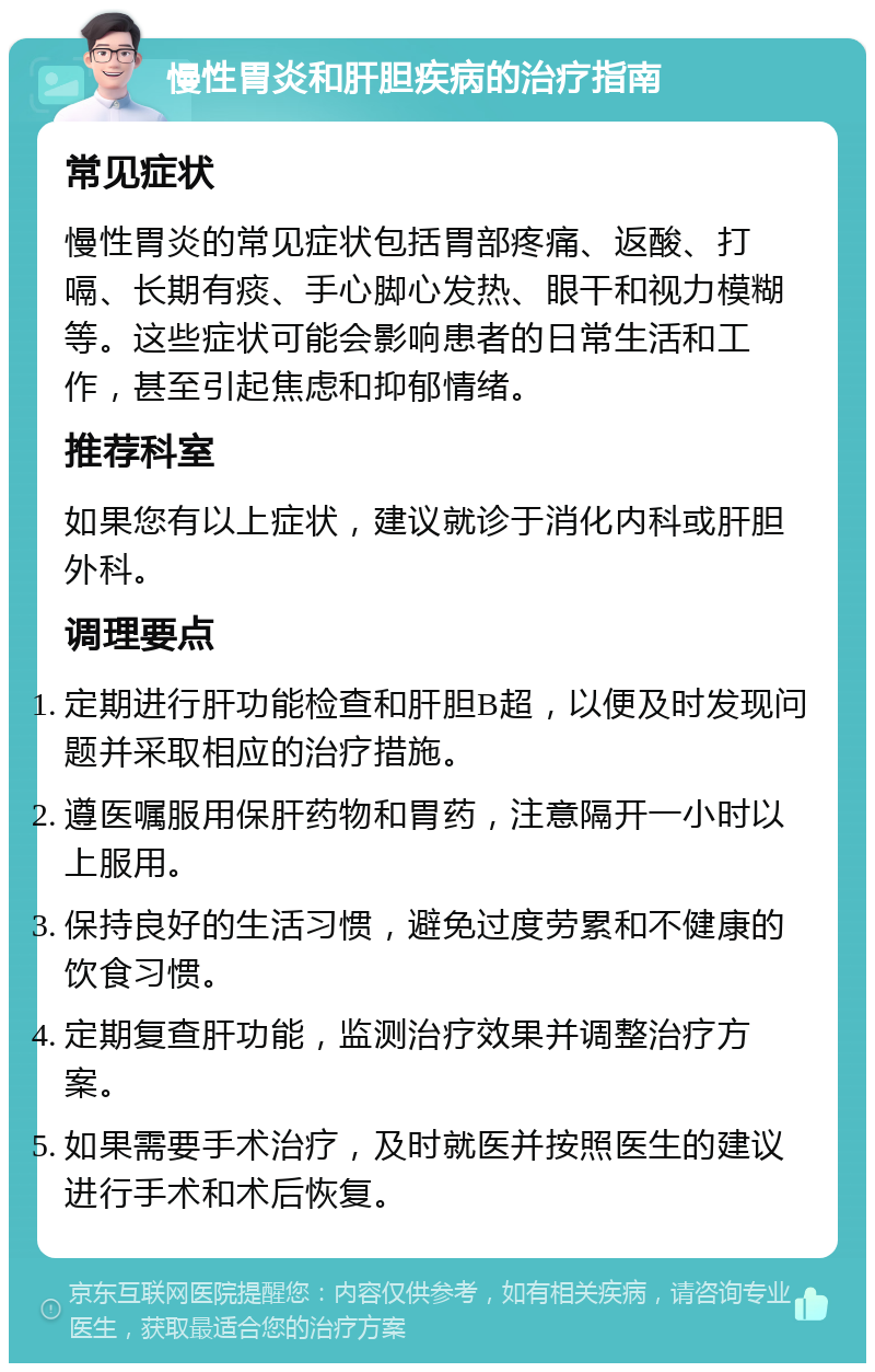 慢性胃炎和肝胆疾病的治疗指南 常见症状 慢性胃炎的常见症状包括胃部疼痛、返酸、打嗝、长期有痰、手心脚心发热、眼干和视力模糊等。这些症状可能会影响患者的日常生活和工作，甚至引起焦虑和抑郁情绪。 推荐科室 如果您有以上症状，建议就诊于消化内科或肝胆外科。 调理要点 定期进行肝功能检查和肝胆B超，以便及时发现问题并采取相应的治疗措施。 遵医嘱服用保肝药物和胃药，注意隔开一小时以上服用。 保持良好的生活习惯，避免过度劳累和不健康的饮食习惯。 定期复查肝功能，监测治疗效果并调整治疗方案。 如果需要手术治疗，及时就医并按照医生的建议进行手术和术后恢复。