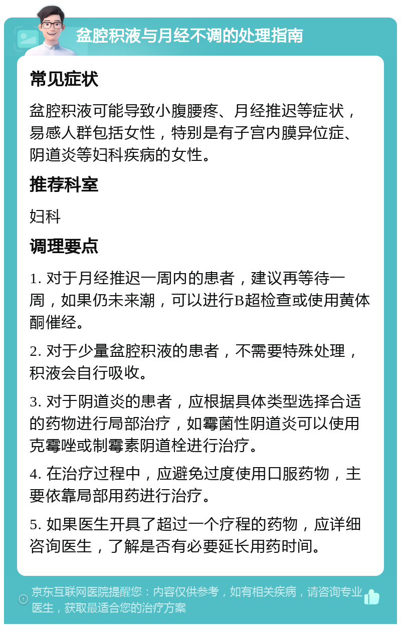 盆腔积液与月经不调的处理指南 常见症状 盆腔积液可能导致小腹腰疼、月经推迟等症状，易感人群包括女性，特别是有子宫内膜异位症、阴道炎等妇科疾病的女性。 推荐科室 妇科 调理要点 1. 对于月经推迟一周内的患者，建议再等待一周，如果仍未来潮，可以进行B超检查或使用黄体酮催经。 2. 对于少量盆腔积液的患者，不需要特殊处理，积液会自行吸收。 3. 对于阴道炎的患者，应根据具体类型选择合适的药物进行局部治疗，如霉菌性阴道炎可以使用克霉唑或制霉素阴道栓进行治疗。 4. 在治疗过程中，应避免过度使用口服药物，主要依靠局部用药进行治疗。 5. 如果医生开具了超过一个疗程的药物，应详细咨询医生，了解是否有必要延长用药时间。