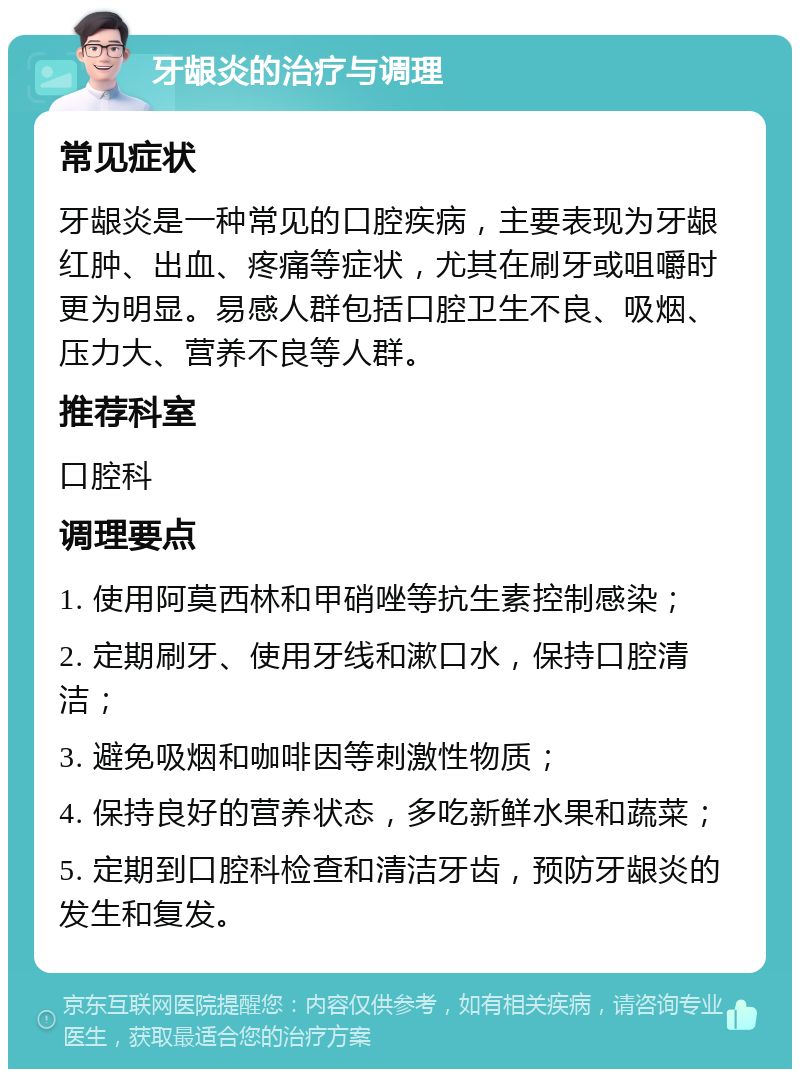 牙龈炎的治疗与调理 常见症状 牙龈炎是一种常见的口腔疾病，主要表现为牙龈红肿、出血、疼痛等症状，尤其在刷牙或咀嚼时更为明显。易感人群包括口腔卫生不良、吸烟、压力大、营养不良等人群。 推荐科室 口腔科 调理要点 1. 使用阿莫西林和甲硝唑等抗生素控制感染； 2. 定期刷牙、使用牙线和漱口水，保持口腔清洁； 3. 避免吸烟和咖啡因等刺激性物质； 4. 保持良好的营养状态，多吃新鲜水果和蔬菜； 5. 定期到口腔科检查和清洁牙齿，预防牙龈炎的发生和复发。