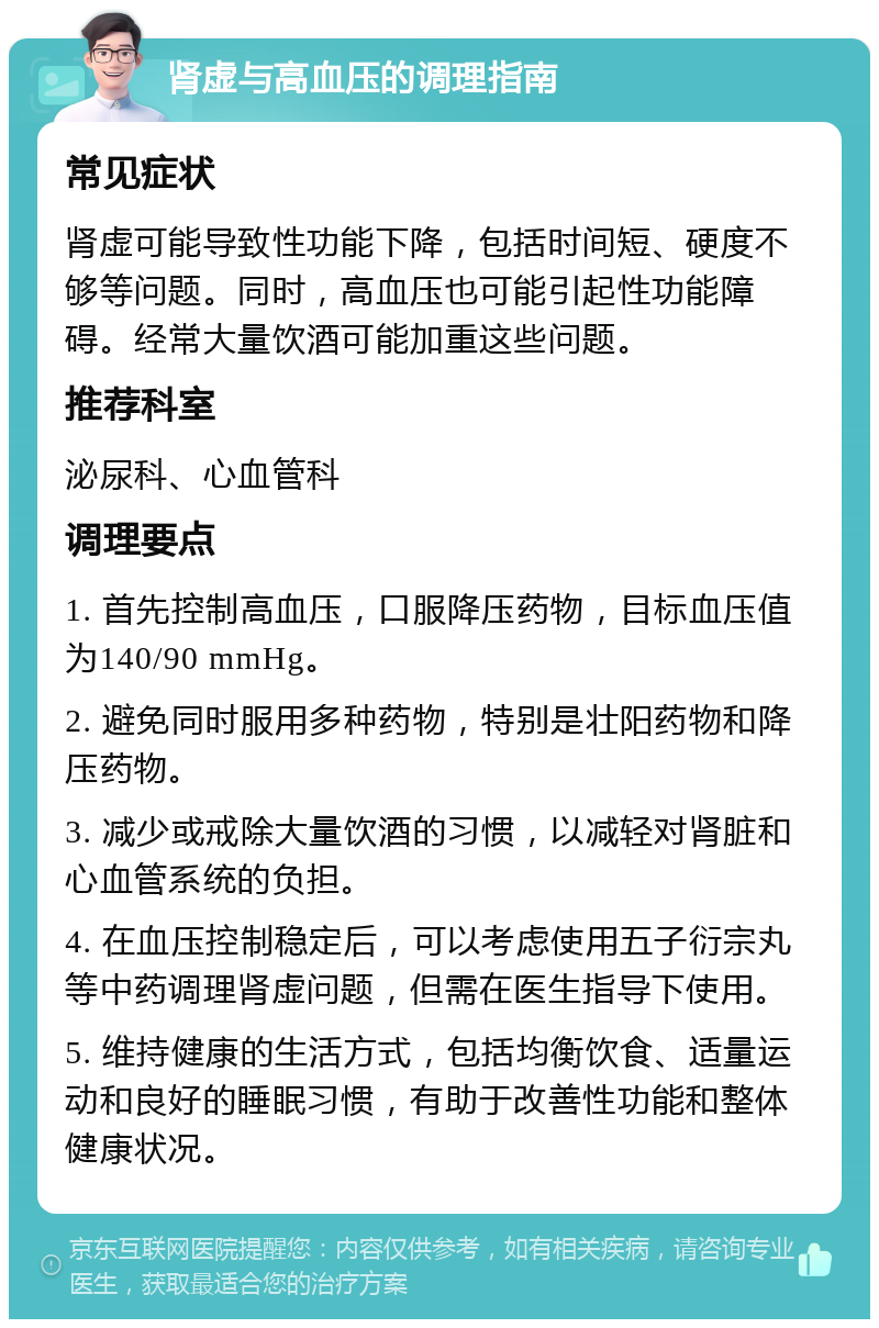 肾虚与高血压的调理指南 常见症状 肾虚可能导致性功能下降，包括时间短、硬度不够等问题。同时，高血压也可能引起性功能障碍。经常大量饮酒可能加重这些问题。 推荐科室 泌尿科、心血管科 调理要点 1. 首先控制高血压，口服降压药物，目标血压值为140/90 mmHg。 2. 避免同时服用多种药物，特别是壮阳药物和降压药物。 3. 减少或戒除大量饮酒的习惯，以减轻对肾脏和心血管系统的负担。 4. 在血压控制稳定后，可以考虑使用五子衍宗丸等中药调理肾虚问题，但需在医生指导下使用。 5. 维持健康的生活方式，包括均衡饮食、适量运动和良好的睡眠习惯，有助于改善性功能和整体健康状况。