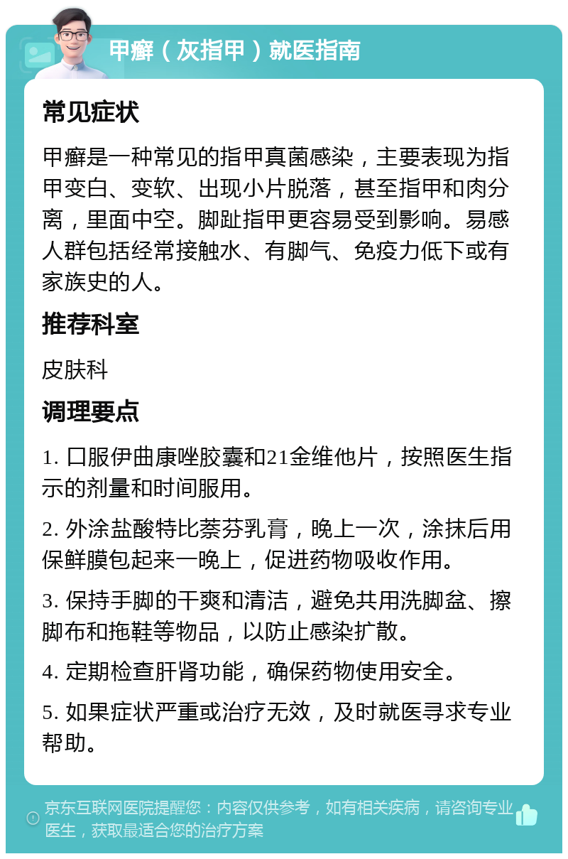 甲癣（灰指甲）就医指南 常见症状 甲癣是一种常见的指甲真菌感染，主要表现为指甲变白、变软、出现小片脱落，甚至指甲和肉分离，里面中空。脚趾指甲更容易受到影响。易感人群包括经常接触水、有脚气、免疫力低下或有家族史的人。 推荐科室 皮肤科 调理要点 1. 口服伊曲康唑胶囊和21金维他片，按照医生指示的剂量和时间服用。 2. 外涂盐酸特比萘芬乳膏，晚上一次，涂抹后用保鲜膜包起来一晚上，促进药物吸收作用。 3. 保持手脚的干爽和清洁，避免共用洗脚盆、擦脚布和拖鞋等物品，以防止感染扩散。 4. 定期检查肝肾功能，确保药物使用安全。 5. 如果症状严重或治疗无效，及时就医寻求专业帮助。