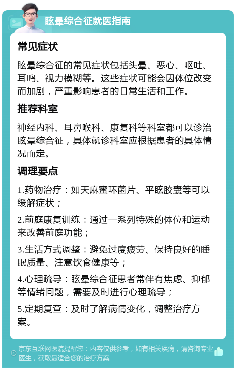 眩晕综合征就医指南 常见症状 眩晕综合征的常见症状包括头晕、恶心、呕吐、耳鸣、视力模糊等。这些症状可能会因体位改变而加剧，严重影响患者的日常生活和工作。 推荐科室 神经内科、耳鼻喉科、康复科等科室都可以诊治眩晕综合征，具体就诊科室应根据患者的具体情况而定。 调理要点 1.药物治疗：如天麻蜜环菌片、平眩胶囊等可以缓解症状； 2.前庭康复训练：通过一系列特殊的体位和运动来改善前庭功能； 3.生活方式调整：避免过度疲劳、保持良好的睡眠质量、注意饮食健康等； 4.心理疏导：眩晕综合征患者常伴有焦虑、抑郁等情绪问题，需要及时进行心理疏导； 5.定期复查：及时了解病情变化，调整治疗方案。