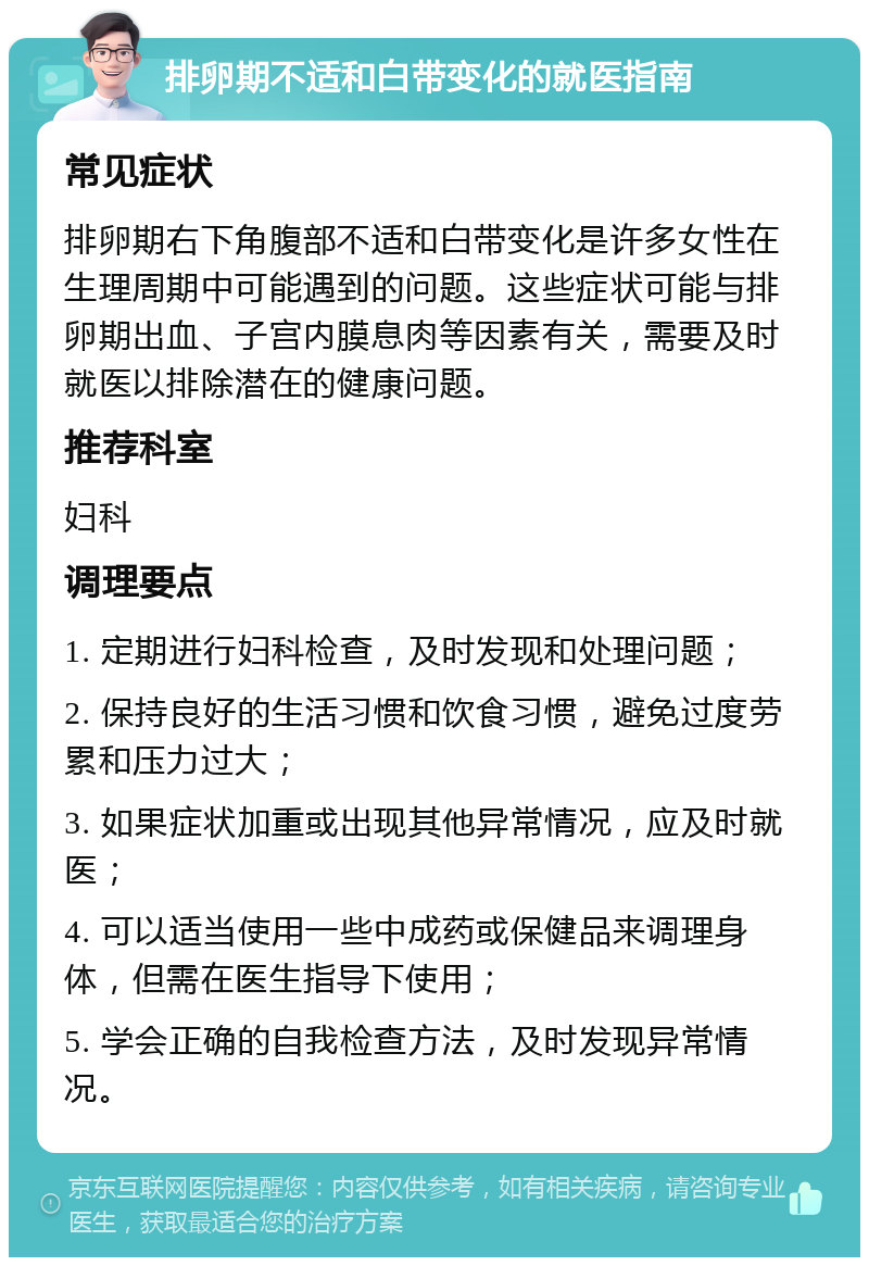 排卵期不适和白带变化的就医指南 常见症状 排卵期右下角腹部不适和白带变化是许多女性在生理周期中可能遇到的问题。这些症状可能与排卵期出血、子宫内膜息肉等因素有关，需要及时就医以排除潜在的健康问题。 推荐科室 妇科 调理要点 1. 定期进行妇科检查，及时发现和处理问题； 2. 保持良好的生活习惯和饮食习惯，避免过度劳累和压力过大； 3. 如果症状加重或出现其他异常情况，应及时就医； 4. 可以适当使用一些中成药或保健品来调理身体，但需在医生指导下使用； 5. 学会正确的自我检查方法，及时发现异常情况。