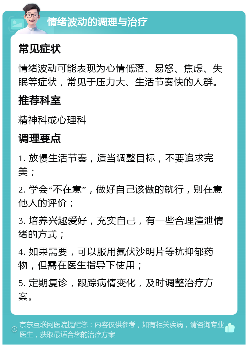 情绪波动的调理与治疗 常见症状 情绪波动可能表现为心情低落、易怒、焦虑、失眠等症状，常见于压力大、生活节奏快的人群。 推荐科室 精神科或心理科 调理要点 1. 放慢生活节奏，适当调整目标，不要追求完美； 2. 学会“不在意”，做好自己该做的就行，别在意他人的评价； 3. 培养兴趣爱好，充实自己，有一些合理渲泄情绪的方式； 4. 如果需要，可以服用氟伏沙明片等抗抑郁药物，但需在医生指导下使用； 5. 定期复诊，跟踪病情变化，及时调整治疗方案。