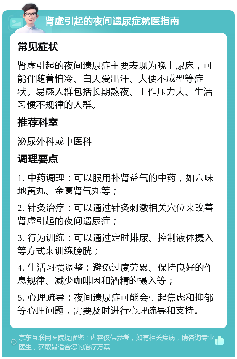 肾虚引起的夜间遗尿症就医指南 常见症状 肾虚引起的夜间遗尿症主要表现为晚上尿床，可能伴随着怕冷、白天爱出汗、大便不成型等症状。易感人群包括长期熬夜、工作压力大、生活习惯不规律的人群。 推荐科室 泌尿外科或中医科 调理要点 1. 中药调理：可以服用补肾益气的中药，如六味地黄丸、金匮肾气丸等； 2. 针灸治疗：可以通过针灸刺激相关穴位来改善肾虚引起的夜间遗尿症； 3. 行为训练：可以通过定时排尿、控制液体摄入等方式来训练膀胱； 4. 生活习惯调整：避免过度劳累、保持良好的作息规律、减少咖啡因和酒精的摄入等； 5. 心理疏导：夜间遗尿症可能会引起焦虑和抑郁等心理问题，需要及时进行心理疏导和支持。