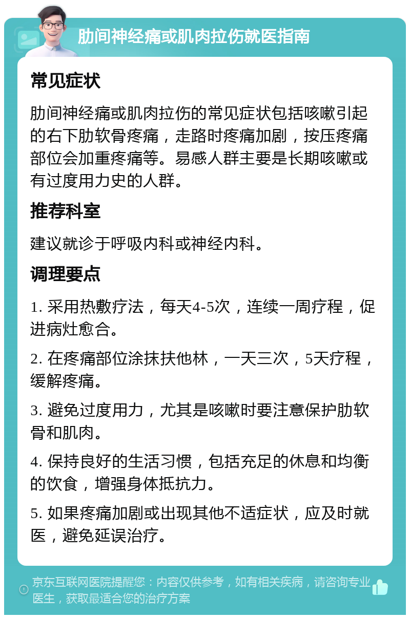 肋间神经痛或肌肉拉伤就医指南 常见症状 肋间神经痛或肌肉拉伤的常见症状包括咳嗽引起的右下肋软骨疼痛，走路时疼痛加剧，按压疼痛部位会加重疼痛等。易感人群主要是长期咳嗽或有过度用力史的人群。 推荐科室 建议就诊于呼吸内科或神经内科。 调理要点 1. 采用热敷疗法，每天4-5次，连续一周疗程，促进病灶愈合。 2. 在疼痛部位涂抹扶他林，一天三次，5天疗程，缓解疼痛。 3. 避免过度用力，尤其是咳嗽时要注意保护肋软骨和肌肉。 4. 保持良好的生活习惯，包括充足的休息和均衡的饮食，增强身体抵抗力。 5. 如果疼痛加剧或出现其他不适症状，应及时就医，避免延误治疗。