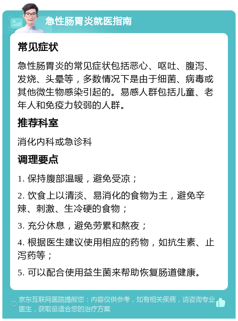 急性肠胃炎就医指南 常见症状 急性肠胃炎的常见症状包括恶心、呕吐、腹泻、发烧、头晕等，多数情况下是由于细菌、病毒或其他微生物感染引起的。易感人群包括儿童、老年人和免疫力较弱的人群。 推荐科室 消化内科或急诊科 调理要点 1. 保持腹部温暖，避免受凉； 2. 饮食上以清淡、易消化的食物为主，避免辛辣、刺激、生冷硬的食物； 3. 充分休息，避免劳累和熬夜； 4. 根据医生建议使用相应的药物，如抗生素、止泻药等； 5. 可以配合使用益生菌来帮助恢复肠道健康。