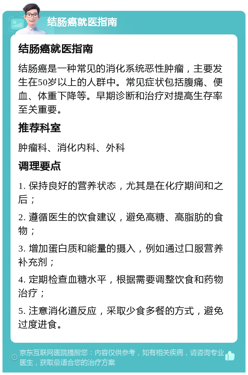 结肠癌就医指南 结肠癌就医指南 结肠癌是一种常见的消化系统恶性肿瘤，主要发生在50岁以上的人群中。常见症状包括腹痛、便血、体重下降等。早期诊断和治疗对提高生存率至关重要。 推荐科室 肿瘤科、消化内科、外科 调理要点 1. 保持良好的营养状态，尤其是在化疗期间和之后； 2. 遵循医生的饮食建议，避免高糖、高脂肪的食物； 3. 增加蛋白质和能量的摄入，例如通过口服营养补充剂； 4. 定期检查血糖水平，根据需要调整饮食和药物治疗； 5. 注意消化道反应，采取少食多餐的方式，避免过度进食。