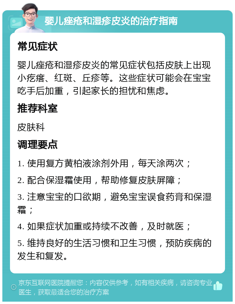 婴儿痤疮和湿疹皮炎的治疗指南 常见症状 婴儿痤疮和湿疹皮炎的常见症状包括皮肤上出现小疙瘩、红斑、丘疹等。这些症状可能会在宝宝吃手后加重，引起家长的担忧和焦虑。 推荐科室 皮肤科 调理要点 1. 使用复方黄柏液涂剂外用，每天涂两次； 2. 配合保湿霜使用，帮助修复皮肤屏障； 3. 注意宝宝的口欲期，避免宝宝误食药膏和保湿霜； 4. 如果症状加重或持续不改善，及时就医； 5. 维持良好的生活习惯和卫生习惯，预防疾病的发生和复发。