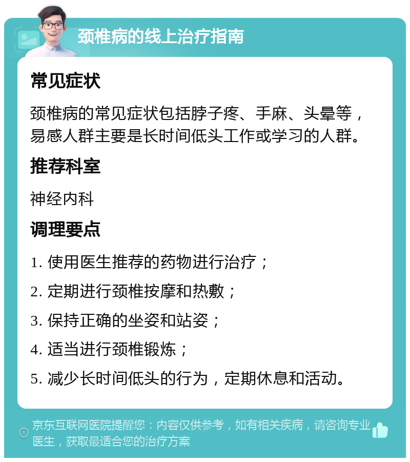 颈椎病的线上治疗指南 常见症状 颈椎病的常见症状包括脖子疼、手麻、头晕等，易感人群主要是长时间低头工作或学习的人群。 推荐科室 神经内科 调理要点 1. 使用医生推荐的药物进行治疗； 2. 定期进行颈椎按摩和热敷； 3. 保持正确的坐姿和站姿； 4. 适当进行颈椎锻炼； 5. 减少长时间低头的行为，定期休息和活动。