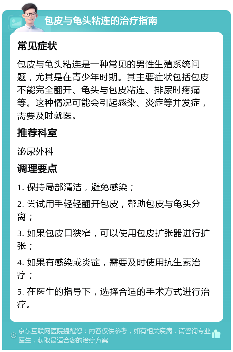 包皮与龟头粘连的治疗指南 常见症状 包皮与龟头粘连是一种常见的男性生殖系统问题，尤其是在青少年时期。其主要症状包括包皮不能完全翻开、龟头与包皮粘连、排尿时疼痛等。这种情况可能会引起感染、炎症等并发症，需要及时就医。 推荐科室 泌尿外科 调理要点 1. 保持局部清洁，避免感染； 2. 尝试用手轻轻翻开包皮，帮助包皮与龟头分离； 3. 如果包皮口狭窄，可以使用包皮扩张器进行扩张； 4. 如果有感染或炎症，需要及时使用抗生素治疗； 5. 在医生的指导下，选择合适的手术方式进行治疗。