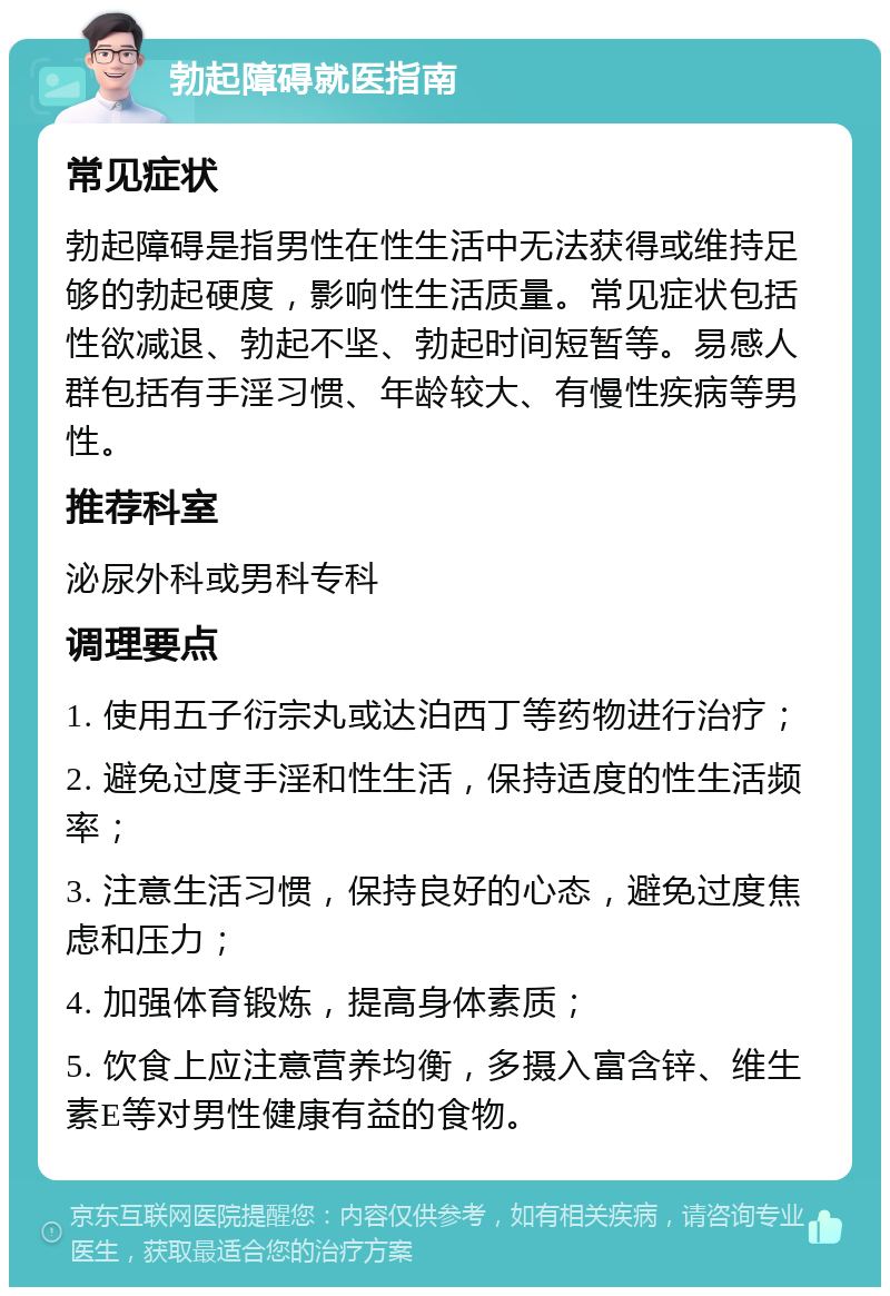 勃起障碍就医指南 常见症状 勃起障碍是指男性在性生活中无法获得或维持足够的勃起硬度，影响性生活质量。常见症状包括性欲减退、勃起不坚、勃起时间短暂等。易感人群包括有手淫习惯、年龄较大、有慢性疾病等男性。 推荐科室 泌尿外科或男科专科 调理要点 1. 使用五子衍宗丸或达泊西丁等药物进行治疗； 2. 避免过度手淫和性生活，保持适度的性生活频率； 3. 注意生活习惯，保持良好的心态，避免过度焦虑和压力； 4. 加强体育锻炼，提高身体素质； 5. 饮食上应注意营养均衡，多摄入富含锌、维生素E等对男性健康有益的食物。