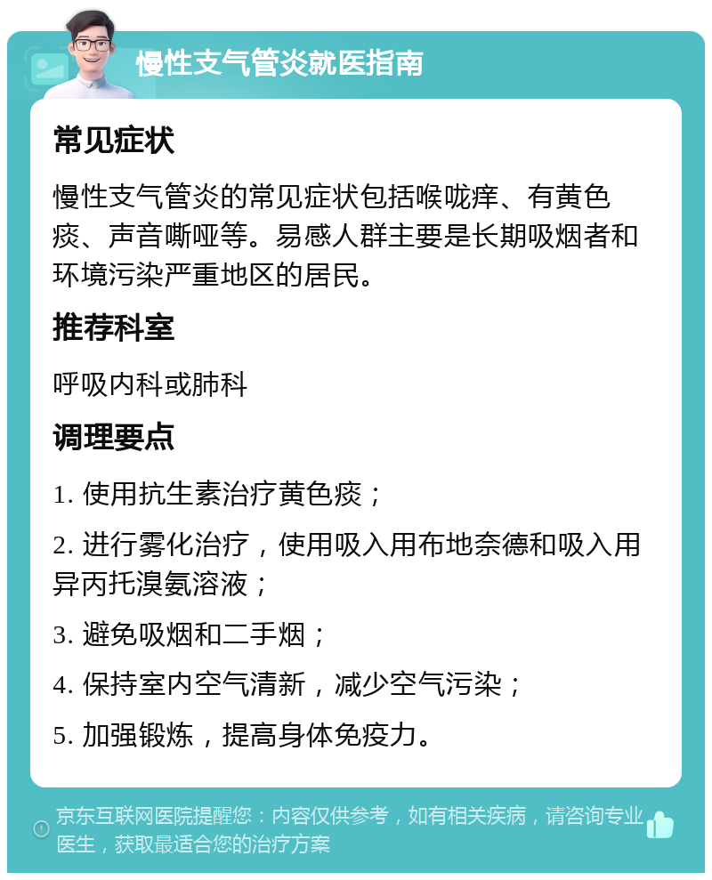 慢性支气管炎就医指南 常见症状 慢性支气管炎的常见症状包括喉咙痒、有黄色痰、声音嘶哑等。易感人群主要是长期吸烟者和环境污染严重地区的居民。 推荐科室 呼吸内科或肺科 调理要点 1. 使用抗生素治疗黄色痰； 2. 进行雾化治疗，使用吸入用布地奈德和吸入用异丙托溴氨溶液； 3. 避免吸烟和二手烟； 4. 保持室内空气清新，减少空气污染； 5. 加强锻炼，提高身体免疫力。