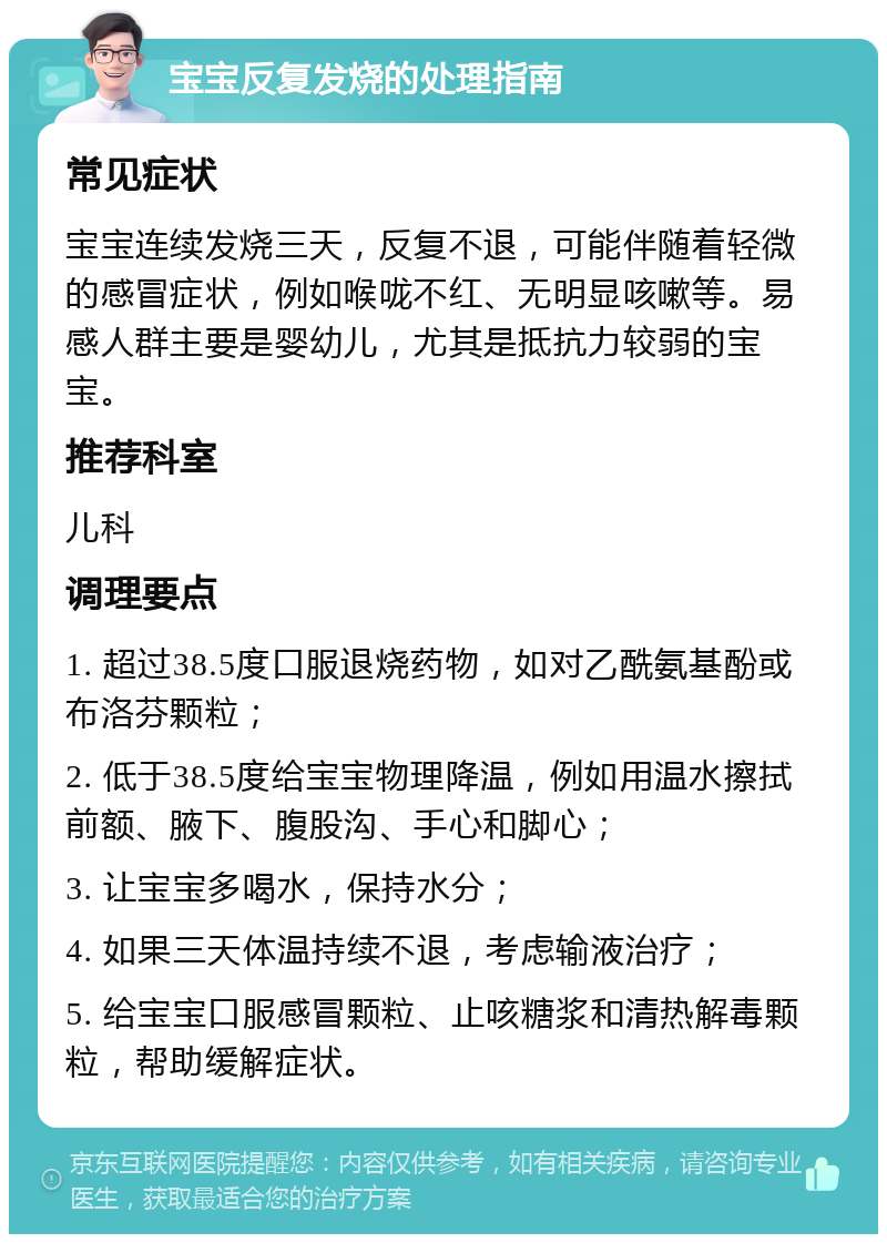 宝宝反复发烧的处理指南 常见症状 宝宝连续发烧三天，反复不退，可能伴随着轻微的感冒症状，例如喉咙不红、无明显咳嗽等。易感人群主要是婴幼儿，尤其是抵抗力较弱的宝宝。 推荐科室 儿科 调理要点 1. 超过38.5度口服退烧药物，如对乙酰氨基酚或布洛芬颗粒； 2. 低于38.5度给宝宝物理降温，例如用温水擦拭前额、腋下、腹股沟、手心和脚心； 3. 让宝宝多喝水，保持水分； 4. 如果三天体温持续不退，考虑输液治疗； 5. 给宝宝口服感冒颗粒、止咳糖浆和清热解毒颗粒，帮助缓解症状。