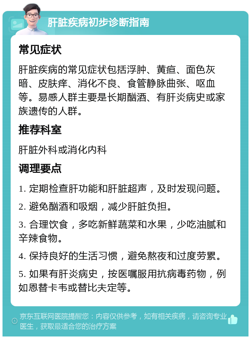 肝脏疾病初步诊断指南 常见症状 肝脏疾病的常见症状包括浮肿、黄疸、面色灰暗、皮肤痒、消化不良、食管静脉曲张、呕血等。易感人群主要是长期酗酒、有肝炎病史或家族遗传的人群。 推荐科室 肝脏外科或消化内科 调理要点 1. 定期检查肝功能和肝脏超声，及时发现问题。 2. 避免酗酒和吸烟，减少肝脏负担。 3. 合理饮食，多吃新鲜蔬菜和水果，少吃油腻和辛辣食物。 4. 保持良好的生活习惯，避免熬夜和过度劳累。 5. 如果有肝炎病史，按医嘱服用抗病毒药物，例如恩替卡韦或替比夫定等。