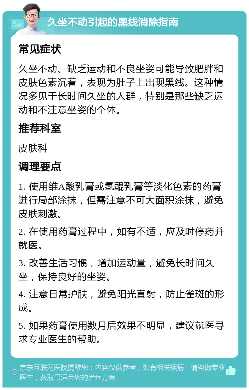 久坐不动引起的黑线消除指南 常见症状 久坐不动、缺乏运动和不良坐姿可能导致肥胖和皮肤色素沉着，表现为肚子上出现黑线。这种情况多见于长时间久坐的人群，特别是那些缺乏运动和不注意坐姿的个体。 推荐科室 皮肤科 调理要点 1. 使用维A酸乳膏或氢醌乳膏等淡化色素的药膏进行局部涂抹，但需注意不可大面积涂抹，避免皮肤刺激。 2. 在使用药膏过程中，如有不适，应及时停药并就医。 3. 改善生活习惯，增加运动量，避免长时间久坐，保持良好的坐姿。 4. 注意日常护肤，避免阳光直射，防止雀斑的形成。 5. 如果药膏使用数月后效果不明显，建议就医寻求专业医生的帮助。