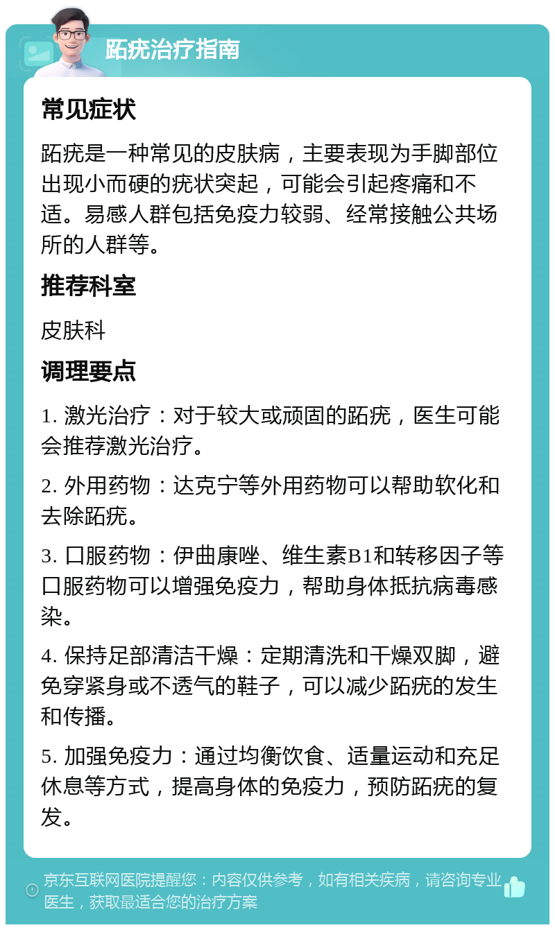 跖疣治疗指南 常见症状 跖疣是一种常见的皮肤病，主要表现为手脚部位出现小而硬的疣状突起，可能会引起疼痛和不适。易感人群包括免疫力较弱、经常接触公共场所的人群等。 推荐科室 皮肤科 调理要点 1. 激光治疗：对于较大或顽固的跖疣，医生可能会推荐激光治疗。 2. 外用药物：达克宁等外用药物可以帮助软化和去除跖疣。 3. 口服药物：伊曲康唑、维生素B1和转移因子等口服药物可以增强免疫力，帮助身体抵抗病毒感染。 4. 保持足部清洁干燥：定期清洗和干燥双脚，避免穿紧身或不透气的鞋子，可以减少跖疣的发生和传播。 5. 加强免疫力：通过均衡饮食、适量运动和充足休息等方式，提高身体的免疫力，预防跖疣的复发。