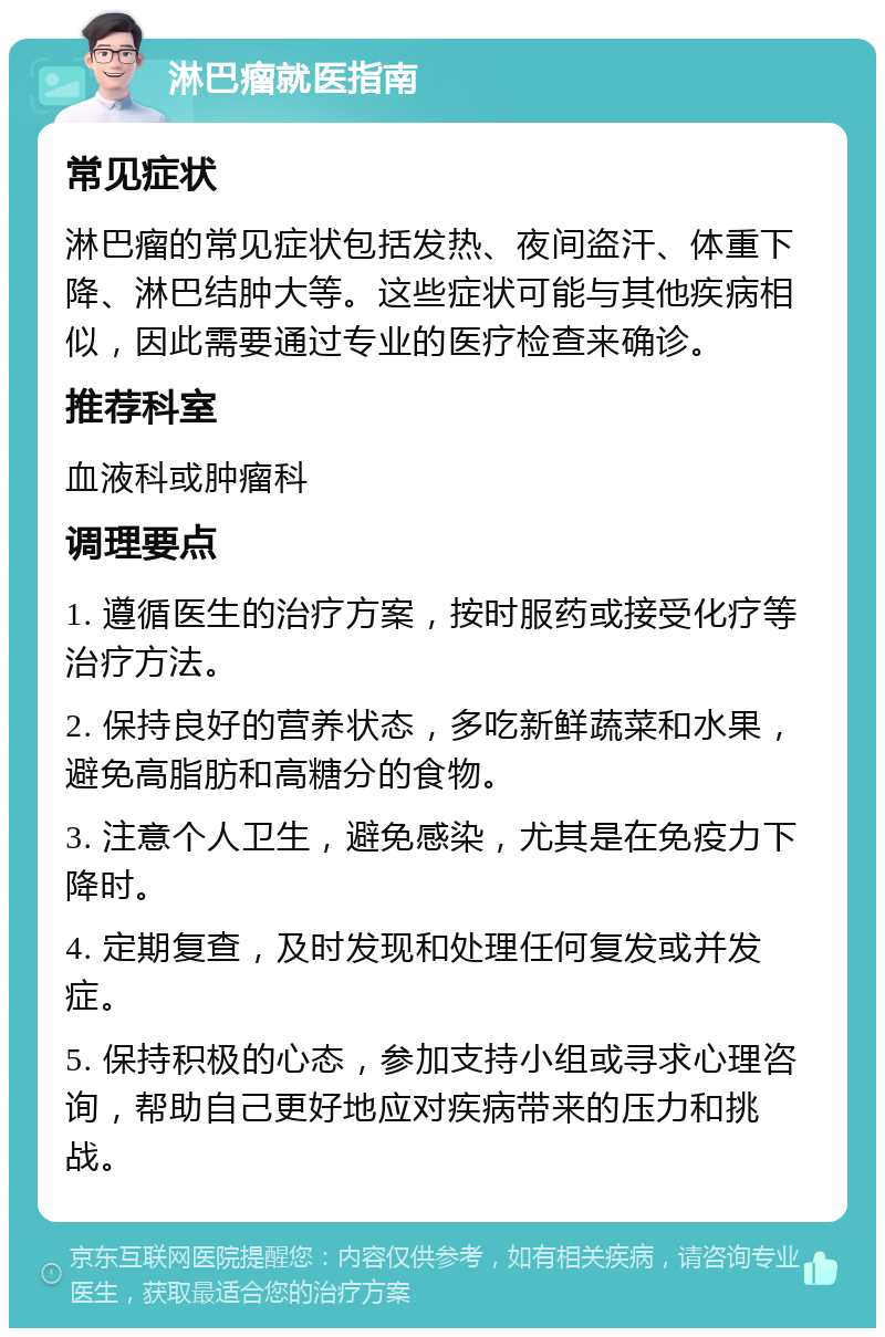 淋巴瘤就医指南 常见症状 淋巴瘤的常见症状包括发热、夜间盗汗、体重下降、淋巴结肿大等。这些症状可能与其他疾病相似，因此需要通过专业的医疗检查来确诊。 推荐科室 血液科或肿瘤科 调理要点 1. 遵循医生的治疗方案，按时服药或接受化疗等治疗方法。 2. 保持良好的营养状态，多吃新鲜蔬菜和水果，避免高脂肪和高糖分的食物。 3. 注意个人卫生，避免感染，尤其是在免疫力下降时。 4. 定期复查，及时发现和处理任何复发或并发症。 5. 保持积极的心态，参加支持小组或寻求心理咨询，帮助自己更好地应对疾病带来的压力和挑战。