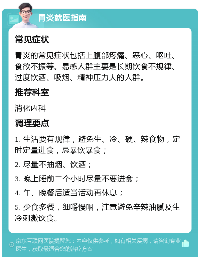 胃炎就医指南 常见症状 胃炎的常见症状包括上腹部疼痛、恶心、呕吐、食欲不振等。易感人群主要是长期饮食不规律、过度饮酒、吸烟、精神压力大的人群。 推荐科室 消化内科 调理要点 1. 生活要有规律，避免生、冷、硬、辣食物，定时定量进食，忌暴饮暴食； 2. 尽量不抽烟、饮酒； 3. 晚上睡前二个小时尽量不要进食； 4. 午、晚餐后适当活动再休息； 5. 少食多餐，细嚼慢咽，注意避免辛辣油腻及生冷刺激饮食。