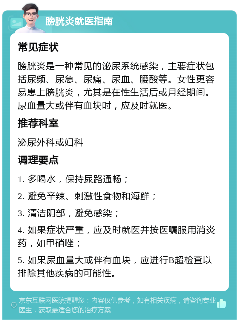 膀胱炎就医指南 常见症状 膀胱炎是一种常见的泌尿系统感染，主要症状包括尿频、尿急、尿痛、尿血、腰酸等。女性更容易患上膀胱炎，尤其是在性生活后或月经期间。尿血量大或伴有血块时，应及时就医。 推荐科室 泌尿外科或妇科 调理要点 1. 多喝水，保持尿路通畅； 2. 避免辛辣、刺激性食物和海鲜； 3. 清洁阴部，避免感染； 4. 如果症状严重，应及时就医并按医嘱服用消炎药，如甲硝唑； 5. 如果尿血量大或伴有血块，应进行B超检查以排除其他疾病的可能性。