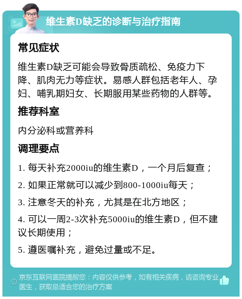 维生素D缺乏的诊断与治疗指南 常见症状 维生素D缺乏可能会导致骨质疏松、免疫力下降、肌肉无力等症状。易感人群包括老年人、孕妇、哺乳期妇女、长期服用某些药物的人群等。 推荐科室 内分泌科或营养科 调理要点 1. 每天补充2000iu的维生素D，一个月后复查； 2. 如果正常就可以减少到800-1000iu每天； 3. 注意冬天的补充，尤其是在北方地区； 4. 可以一周2-3次补充5000iu的维生素D，但不建议长期使用； 5. 遵医嘱补充，避免过量或不足。