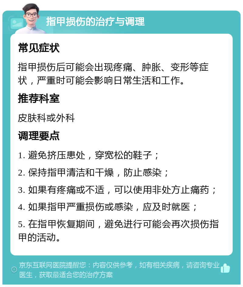 指甲损伤的治疗与调理 常见症状 指甲损伤后可能会出现疼痛、肿胀、变形等症状，严重时可能会影响日常生活和工作。 推荐科室 皮肤科或外科 调理要点 1. 避免挤压患处，穿宽松的鞋子； 2. 保持指甲清洁和干燥，防止感染； 3. 如果有疼痛或不适，可以使用非处方止痛药； 4. 如果指甲严重损伤或感染，应及时就医； 5. 在指甲恢复期间，避免进行可能会再次损伤指甲的活动。