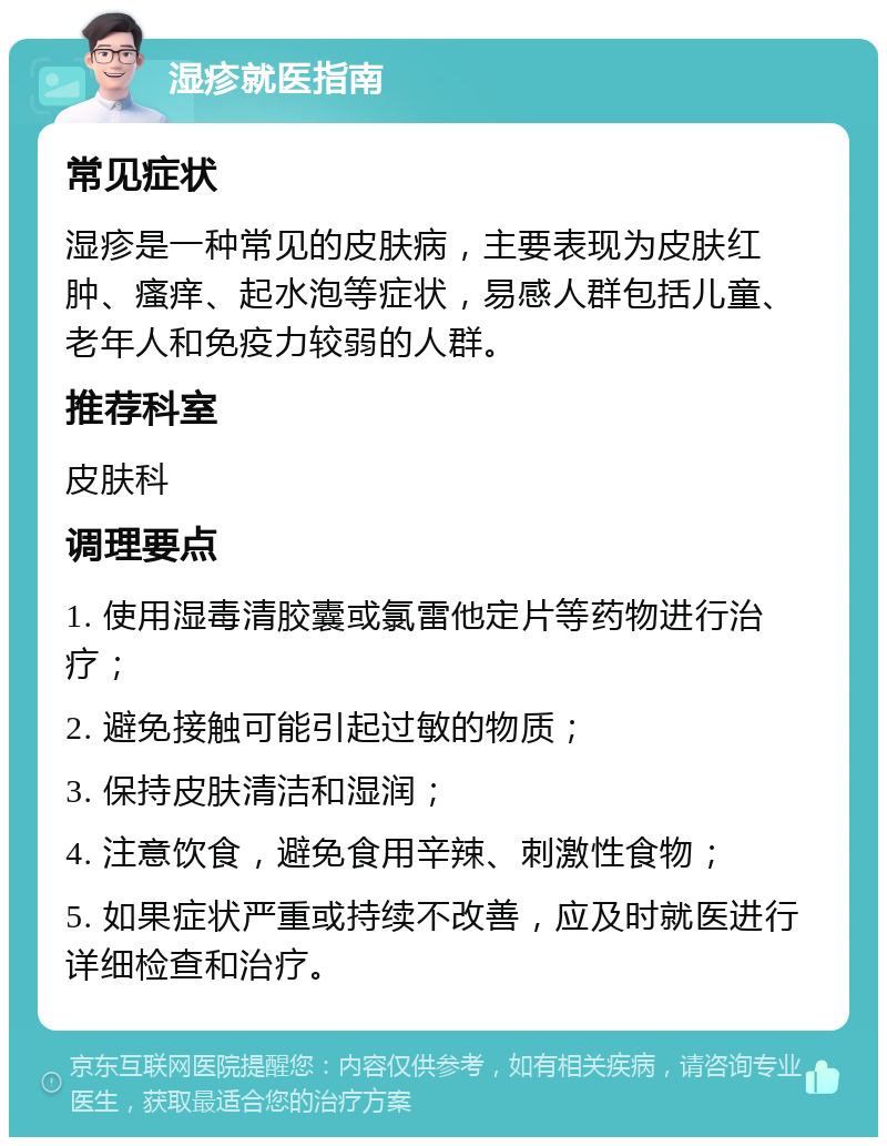 湿疹就医指南 常见症状 湿疹是一种常见的皮肤病，主要表现为皮肤红肿、瘙痒、起水泡等症状，易感人群包括儿童、老年人和免疫力较弱的人群。 推荐科室 皮肤科 调理要点 1. 使用湿毒清胶囊或氯雷他定片等药物进行治疗； 2. 避免接触可能引起过敏的物质； 3. 保持皮肤清洁和湿润； 4. 注意饮食，避免食用辛辣、刺激性食物； 5. 如果症状严重或持续不改善，应及时就医进行详细检查和治疗。