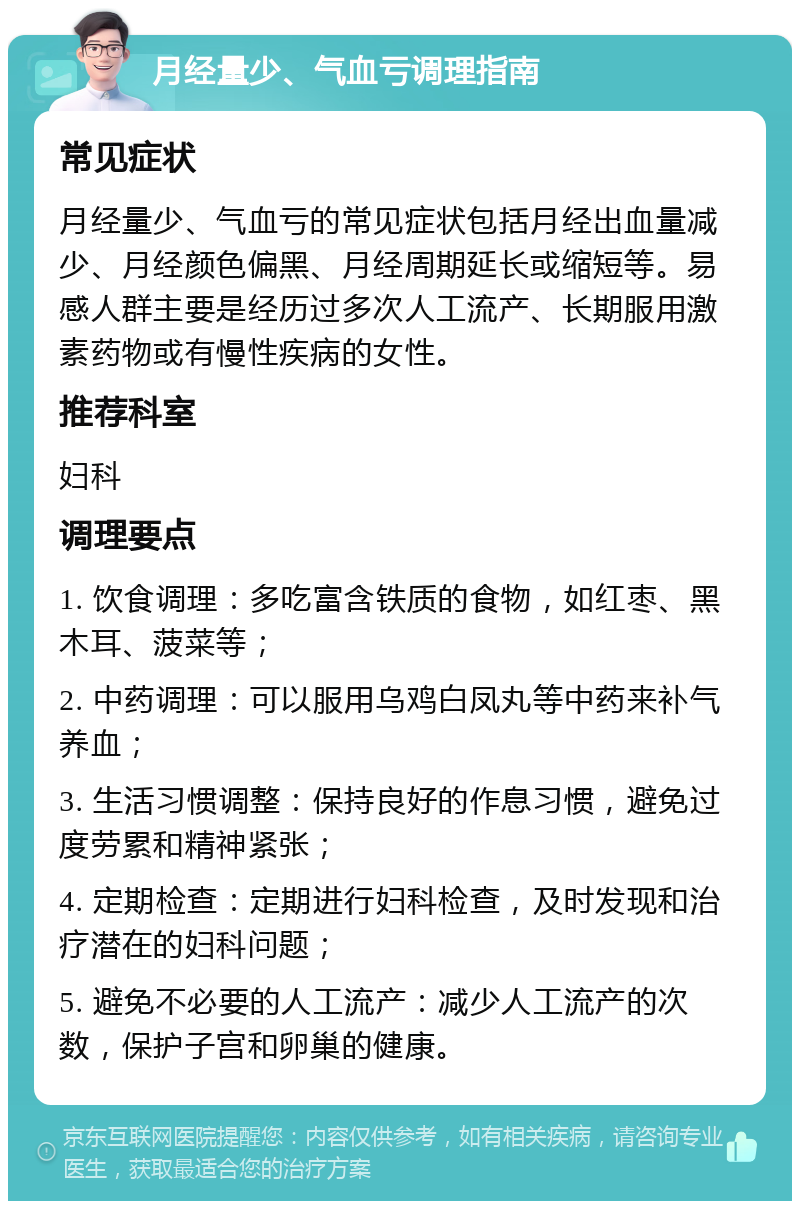 月经量少、气血亏调理指南 常见症状 月经量少、气血亏的常见症状包括月经出血量减少、月经颜色偏黑、月经周期延长或缩短等。易感人群主要是经历过多次人工流产、长期服用激素药物或有慢性疾病的女性。 推荐科室 妇科 调理要点 1. 饮食调理：多吃富含铁质的食物，如红枣、黑木耳、菠菜等； 2. 中药调理：可以服用乌鸡白凤丸等中药来补气养血； 3. 生活习惯调整：保持良好的作息习惯，避免过度劳累和精神紧张； 4. 定期检查：定期进行妇科检查，及时发现和治疗潜在的妇科问题； 5. 避免不必要的人工流产：减少人工流产的次数，保护子宫和卵巢的健康。