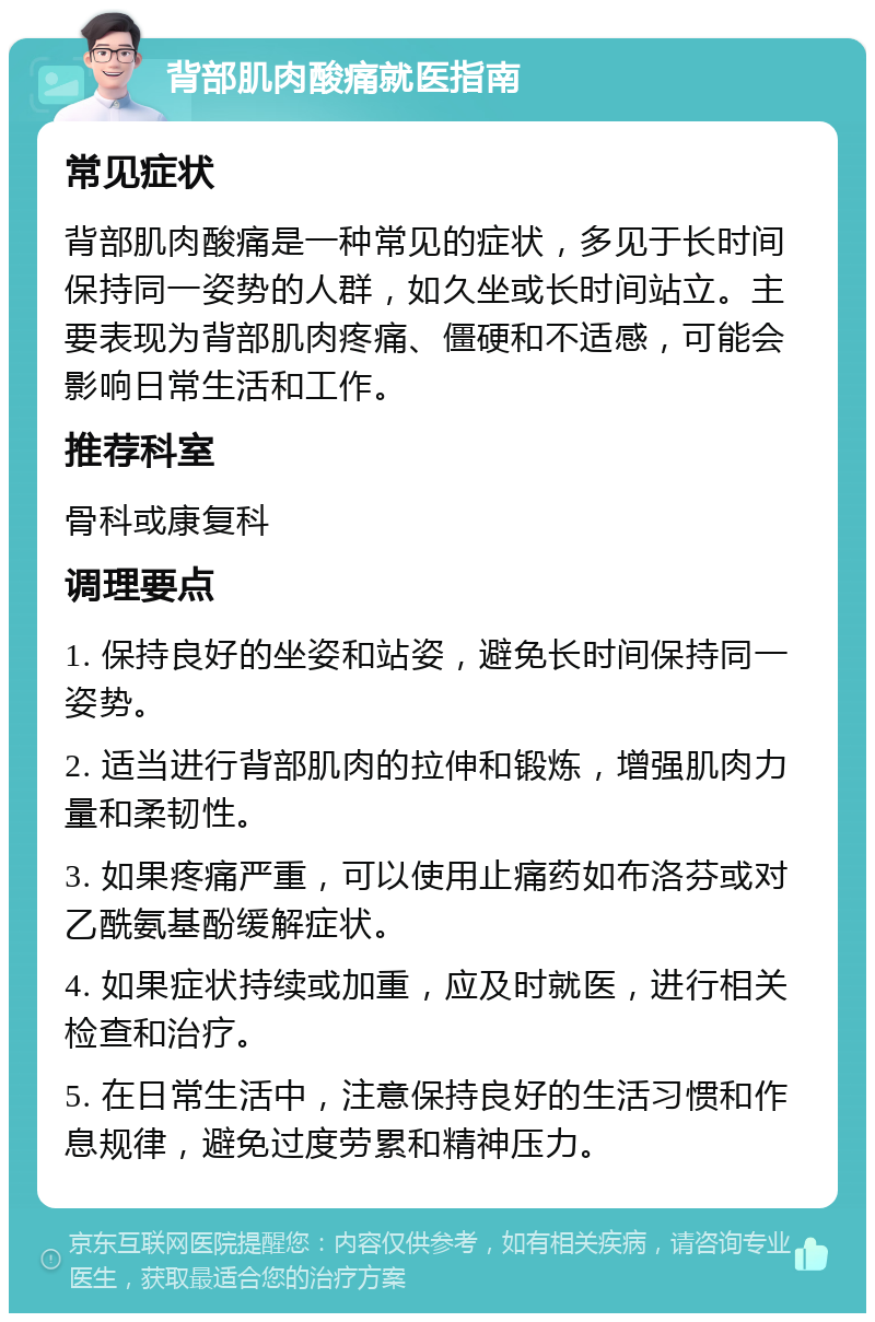 背部肌肉酸痛就医指南 常见症状 背部肌肉酸痛是一种常见的症状，多见于长时间保持同一姿势的人群，如久坐或长时间站立。主要表现为背部肌肉疼痛、僵硬和不适感，可能会影响日常生活和工作。 推荐科室 骨科或康复科 调理要点 1. 保持良好的坐姿和站姿，避免长时间保持同一姿势。 2. 适当进行背部肌肉的拉伸和锻炼，增强肌肉力量和柔韧性。 3. 如果疼痛严重，可以使用止痛药如布洛芬或对乙酰氨基酚缓解症状。 4. 如果症状持续或加重，应及时就医，进行相关检查和治疗。 5. 在日常生活中，注意保持良好的生活习惯和作息规律，避免过度劳累和精神压力。