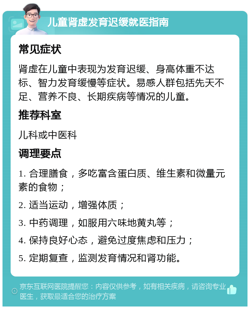 儿童肾虚发育迟缓就医指南 常见症状 肾虚在儿童中表现为发育迟缓、身高体重不达标、智力发育缓慢等症状。易感人群包括先天不足、营养不良、长期疾病等情况的儿童。 推荐科室 儿科或中医科 调理要点 1. 合理膳食，多吃富含蛋白质、维生素和微量元素的食物； 2. 适当运动，增强体质； 3. 中药调理，如服用六味地黄丸等； 4. 保持良好心态，避免过度焦虑和压力； 5. 定期复查，监测发育情况和肾功能。