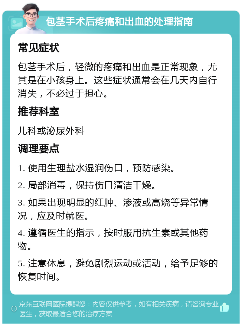 包茎手术后疼痛和出血的处理指南 常见症状 包茎手术后，轻微的疼痛和出血是正常现象，尤其是在小孩身上。这些症状通常会在几天内自行消失，不必过于担心。 推荐科室 儿科或泌尿外科 调理要点 1. 使用生理盐水湿润伤口，预防感染。 2. 局部消毒，保持伤口清洁干燥。 3. 如果出现明显的红肿、渗液或高烧等异常情况，应及时就医。 4. 遵循医生的指示，按时服用抗生素或其他药物。 5. 注意休息，避免剧烈运动或活动，给予足够的恢复时间。