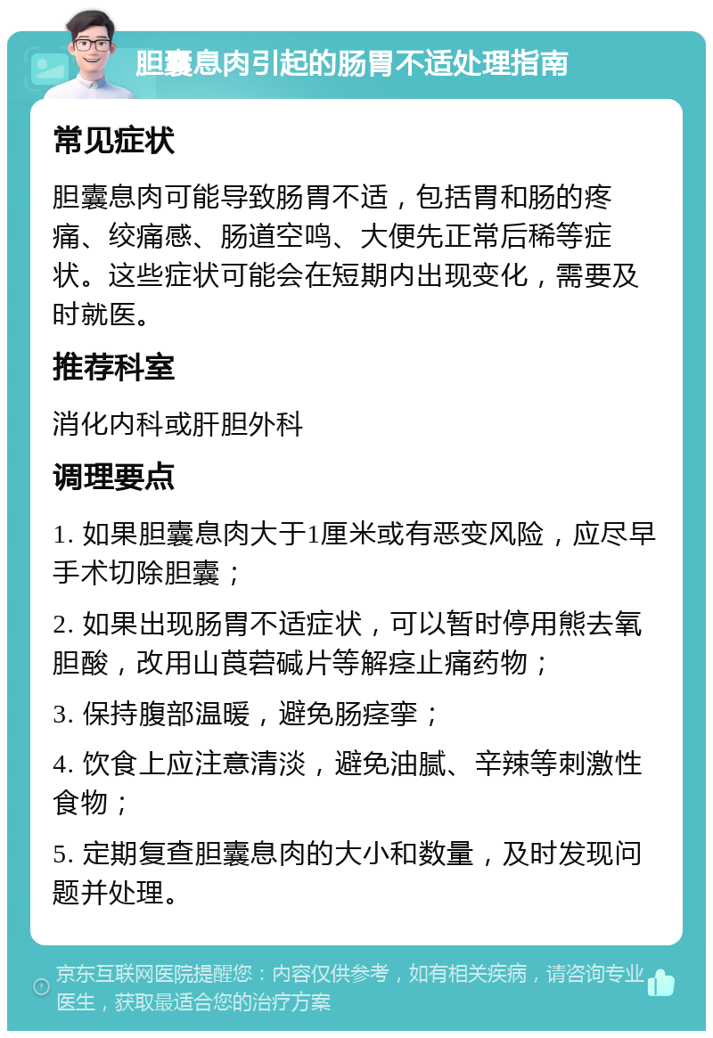 胆囊息肉引起的肠胃不适处理指南 常见症状 胆囊息肉可能导致肠胃不适，包括胃和肠的疼痛、绞痛感、肠道空鸣、大便先正常后稀等症状。这些症状可能会在短期内出现变化，需要及时就医。 推荐科室 消化内科或肝胆外科 调理要点 1. 如果胆囊息肉大于1厘米或有恶变风险，应尽早手术切除胆囊； 2. 如果出现肠胃不适症状，可以暂时停用熊去氧胆酸，改用山莨菪碱片等解痉止痛药物； 3. 保持腹部温暖，避免肠痉挛； 4. 饮食上应注意清淡，避免油腻、辛辣等刺激性食物； 5. 定期复查胆囊息肉的大小和数量，及时发现问题并处理。