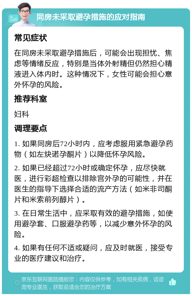 同房未采取避孕措施的应对指南 常见症状 在同房未采取避孕措施后，可能会出现担忧、焦虑等情绪反应，特别是当体外射精但仍然担心精液进入体内时。这种情况下，女性可能会担心意外怀孕的风险。 推荐科室 妇科 调理要点 1. 如果同房后72小时内，应考虑服用紧急避孕药物（如左炔诺孕酮片）以降低怀孕风险。 2. 如果已经超过72小时或确定怀孕，应尽快就医，进行彩超检查以排除宫外孕的可能性，并在医生的指导下选择合适的流产方法（如米非司酮片和米索前列醇片）。 3. 在日常生活中，应采取有效的避孕措施，如使用避孕套、口服避孕药等，以减少意外怀孕的风险。 4. 如果有任何不适或疑问，应及时就医，接受专业的医疗建议和治疗。