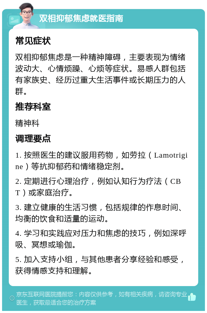 双相抑郁焦虑就医指南 常见症状 双相抑郁焦虑是一种精神障碍，主要表现为情绪波动大、心情烦躁、心烦等症状。易感人群包括有家族史、经历过重大生活事件或长期压力的人群。 推荐科室 精神科 调理要点 1. 按照医生的建议服用药物，如劳拉（Lamotrigine）等抗抑郁药和情绪稳定剂。 2. 定期进行心理治疗，例如认知行为疗法（CBT）或家庭治疗。 3. 建立健康的生活习惯，包括规律的作息时间、均衡的饮食和适量的运动。 4. 学习和实践应对压力和焦虑的技巧，例如深呼吸、冥想或瑜伽。 5. 加入支持小组，与其他患者分享经验和感受，获得情感支持和理解。