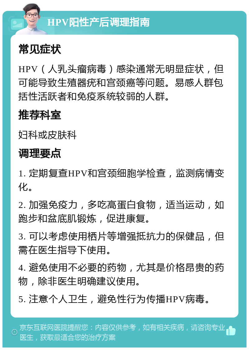 HPV阳性产后调理指南 常见症状 HPV（人乳头瘤病毒）感染通常无明显症状，但可能导致生殖器疣和宫颈癌等问题。易感人群包括性活跃者和免疫系统较弱的人群。 推荐科室 妇科或皮肤科 调理要点 1. 定期复查HPV和宫颈细胞学检查，监测病情变化。 2. 加强免疫力，多吃高蛋白食物，适当运动，如跑步和盆底肌锻炼，促进康复。 3. 可以考虑使用栖片等增强抵抗力的保健品，但需在医生指导下使用。 4. 避免使用不必要的药物，尤其是价格昂贵的药物，除非医生明确建议使用。 5. 注意个人卫生，避免性行为传播HPV病毒。