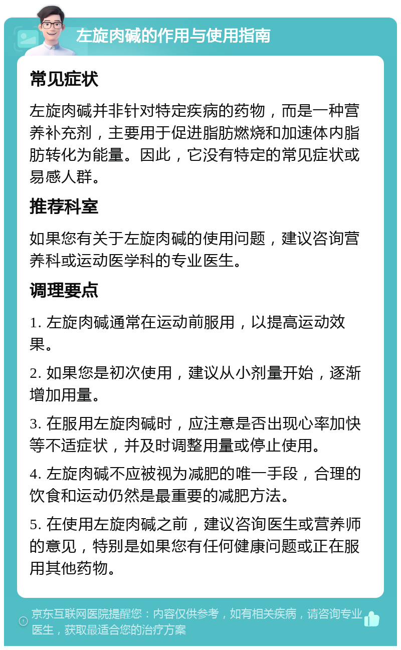 左旋肉碱的作用与使用指南 常见症状 左旋肉碱并非针对特定疾病的药物，而是一种营养补充剂，主要用于促进脂肪燃烧和加速体内脂肪转化为能量。因此，它没有特定的常见症状或易感人群。 推荐科室 如果您有关于左旋肉碱的使用问题，建议咨询营养科或运动医学科的专业医生。 调理要点 1. 左旋肉碱通常在运动前服用，以提高运动效果。 2. 如果您是初次使用，建议从小剂量开始，逐渐增加用量。 3. 在服用左旋肉碱时，应注意是否出现心率加快等不适症状，并及时调整用量或停止使用。 4. 左旋肉碱不应被视为减肥的唯一手段，合理的饮食和运动仍然是最重要的减肥方法。 5. 在使用左旋肉碱之前，建议咨询医生或营养师的意见，特别是如果您有任何健康问题或正在服用其他药物。