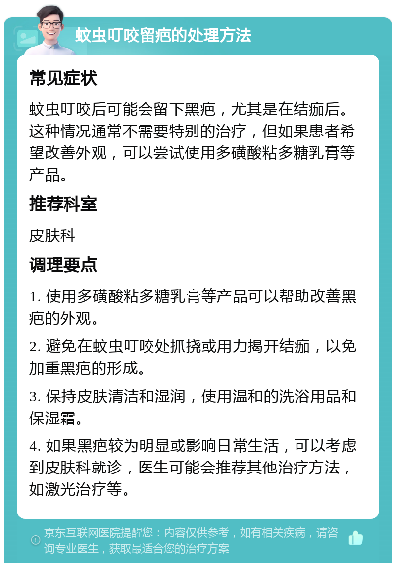 蚊虫叮咬留疤的处理方法 常见症状 蚊虫叮咬后可能会留下黑疤，尤其是在结痂后。这种情况通常不需要特别的治疗，但如果患者希望改善外观，可以尝试使用多磺酸粘多糖乳膏等产品。 推荐科室 皮肤科 调理要点 1. 使用多磺酸粘多糖乳膏等产品可以帮助改善黑疤的外观。 2. 避免在蚊虫叮咬处抓挠或用力揭开结痂，以免加重黑疤的形成。 3. 保持皮肤清洁和湿润，使用温和的洗浴用品和保湿霜。 4. 如果黑疤较为明显或影响日常生活，可以考虑到皮肤科就诊，医生可能会推荐其他治疗方法，如激光治疗等。